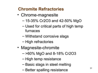 31
• Chrome-magnesite
– 15-35% Cr2O3 and 42-50% MgO
– Used for critical parts of high temp
furnaces
– Withstand corrosive slags
– High refractories
• Magnesite-chromite
– >60% MgO and 8-18% Cr2O3
– High temp resistance
– Basic slags in steel melting
– Better spalling resistance
Chromite Refractories
 