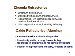 32
• Zirconium dioxide ZrO2
• Stabilized with calcium, magnesium, etc.
• High strength, low thermal conductivity, not
reactive, low thermal loss
• Used in glass furnaces, insulating refractory
Zirconia Refractories
• Aluminium oxide + alumina impurities
• Chemically stable, strong, insoluble, high
resistance in oxidizing and reducing atmosphere
• Used in heat processing industry, crucible shaping
Oxide Refractories (Alumina)
 
