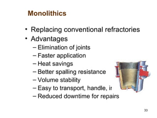 33
• Replacing conventional refractories
• Advantages
– Elimination of joints
– Faster application
– Heat savings
– Better spalling resistance
– Volume stability
– Easy to transport, handle, install
– Reduced downtime for repairs
Monolithics
 