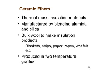 36
• Thermal mass insulation materials
• Manufactured by blending alumina
and silica
• Bulk wool to make insulation
products
– Blankets, strips, paper, ropes, wet felt
etc
• Produced in two temperature
grades
Ceramic Fibers
 