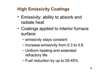 38
• Emissivity: ability to absorb and
radiate heat
• Coatings applied to interior furnace
surface:
– emissivity stays constant
– Increase emissivity from 0.3 to 0.8
– Uniform heating and extended
refractory life
– Fuel reduction by up to 25-45%
High Emissivity Coatings
 