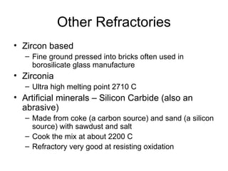 Other Refractories
• Zircon based
– Fine ground pressed into bricks often used in
borosilicate glass manufacture
• Zirconia
– Ultra high melting point 2710 C
• Artificial minerals – Silicon Carbide (also an
abrasive)
– Made from coke (a carbon source) and sand (a silicon
source) with sawdust and salt
– Cook the mix at about 2200 C
– Refractory very good at resisting oxidation
 
