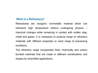 What is a Refractory?
Refractories are inorganic nonmetallic material which can
withstand high temperature without undergoing physico –
chemical changes while remaining in contact with molten slag,
metal and gases. It is necessary to produce range of refractory
materials with different properties to meet range of processing
conditions.
The refractory range incorporates fired, chemically and carbon
bonded materials that are made in different combinations and
shapes for diversified applications.
 