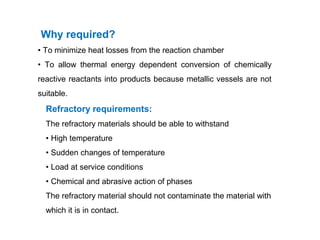 Why required?
• To minimize heat losses from the reaction chamber
• To allow thermal energy dependent conversion of chemically
reactive reactants into products because metallic vessels are not
suitable.
Refractory requirements:
The refractory materials should be able to withstand
• High temperature
• Sudden changes of temperature
• Load at service conditions
• Chemical and abrasive action of phases
The refractory material should not contaminate the material with
which it is in contact.
 