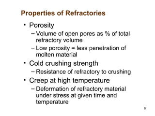 9
• Porosity
– Volume of open pores as % of total
refractory volume
– Low porosity = less penetration of
molten material
• Cold crushing strength
– Resistance of refractory to crushing
• Creep at high temperature
– Deformation of refractory material
under stress at given time and
temperature
Properties of Refractories
 
