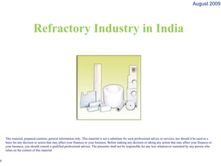 August 2009




                         Refractory Industry in India




    This material, prepared contains, general information only. This material is not a substitute for such professional advice or services, nor should it be used as a
    basis for any decision or action that may affect your finances or your business. Before making any decision or taking any action that may affect your finances or
    your business, you should consult a qualified professional adviser. The presenter shall not be responsible for any loss whatsoever sustained by any person who
    relies on the content of this material.


1
 