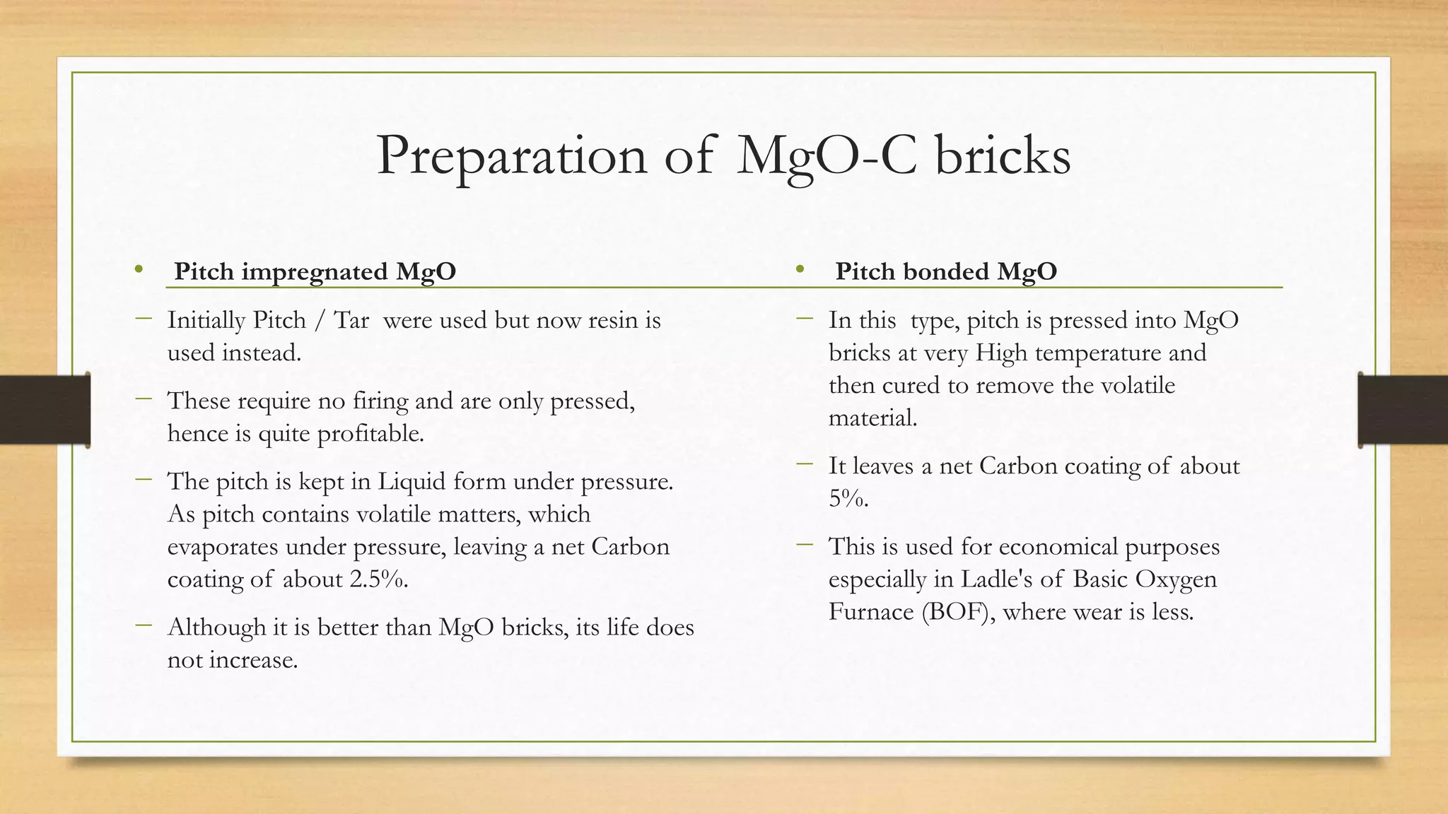 Preparation of MgO-C bricks
• Pitch impregnated MgO
− Initially Pitch / Tar were used but now resin is
used instead.
− These require no firing and are only pressed,
hence is quite profitable.
− The pitch is kept in Liquid form under pressure.
As pitch contains volatile matters, which
evaporates under pressure, leaving a net Carbon
coating of about 2.5%.
− Although it is better than MgO bricks, its life does
not increase.
• Pitch bonded MgO
− In this type, pitch is pressed into MgO
bricks at very High temperature and
then cured to remove the volatile
material.
− It leaves a net Carbon coating of about
5%.
− This is used for economical purposes
especially in Ladle's of Basic Oxygen
Furnace (BOF), where wear is less.
 