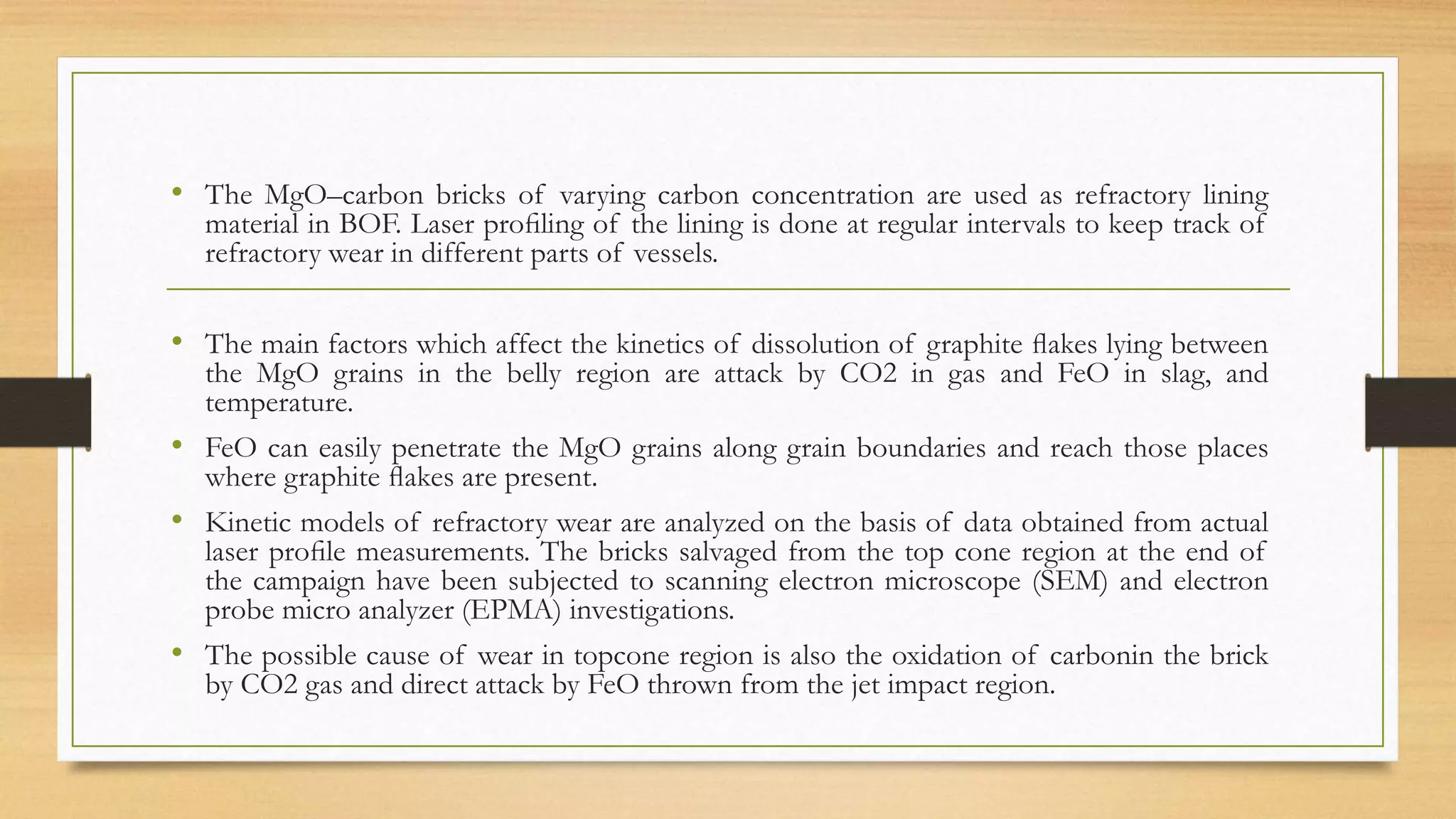 • The MgO–carbon bricks of varying carbon concentration are used as refractory lining
material in BOF. Laser proﬁling of the lining is done at regular intervals to keep track of
refractory wear in different parts of vessels.
• The main factors which affect the kinetics of dissolution of graphite ﬂakes lying between
the MgO grains in the belly region are attack by CO2 in gas and FeO in slag, and
temperature.
• FeO can easily penetrate the MgO grains along grain boundaries and reach those places
where graphite ﬂakes are present.
• Kinetic models of refractory wear are analyzed on the basis of data obtained from actual
laser proﬁle measurements. The bricks salvaged from the top cone region at the end of
the campaign have been subjected to scanning electron microscope (SEM) and electron
probe micro analyzer (EPMA) investigations.
• The possible cause of wear in topcone region is also the oxidation of carbonin the brick
by CO2 gas and direct attack by FeO thrown from the jet impact region.
 