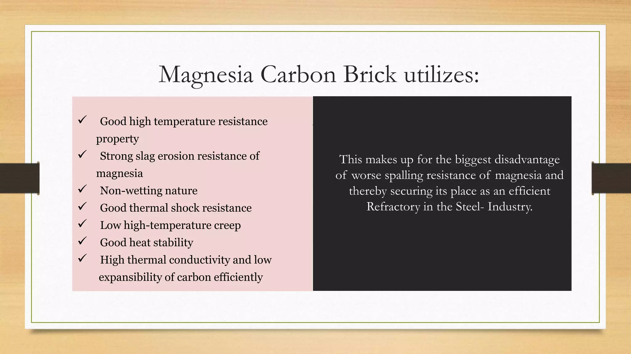  Good high temperature resistance
property
 Strong slag erosion resistance of
magnesia
 Non-wetting nature
 Good thermal shock resistance
 Low high-temperature creep
 Good heat stability
 High thermal conductivity and low
expansibility of carbon efficiently
Magnesia Carbon Brick utilizes:
This makes up for the biggest disadvantage
of worse spalling resistance of magnesia and
thereby securing its place as an efficient
Refractory in the Steel- Industry.
 