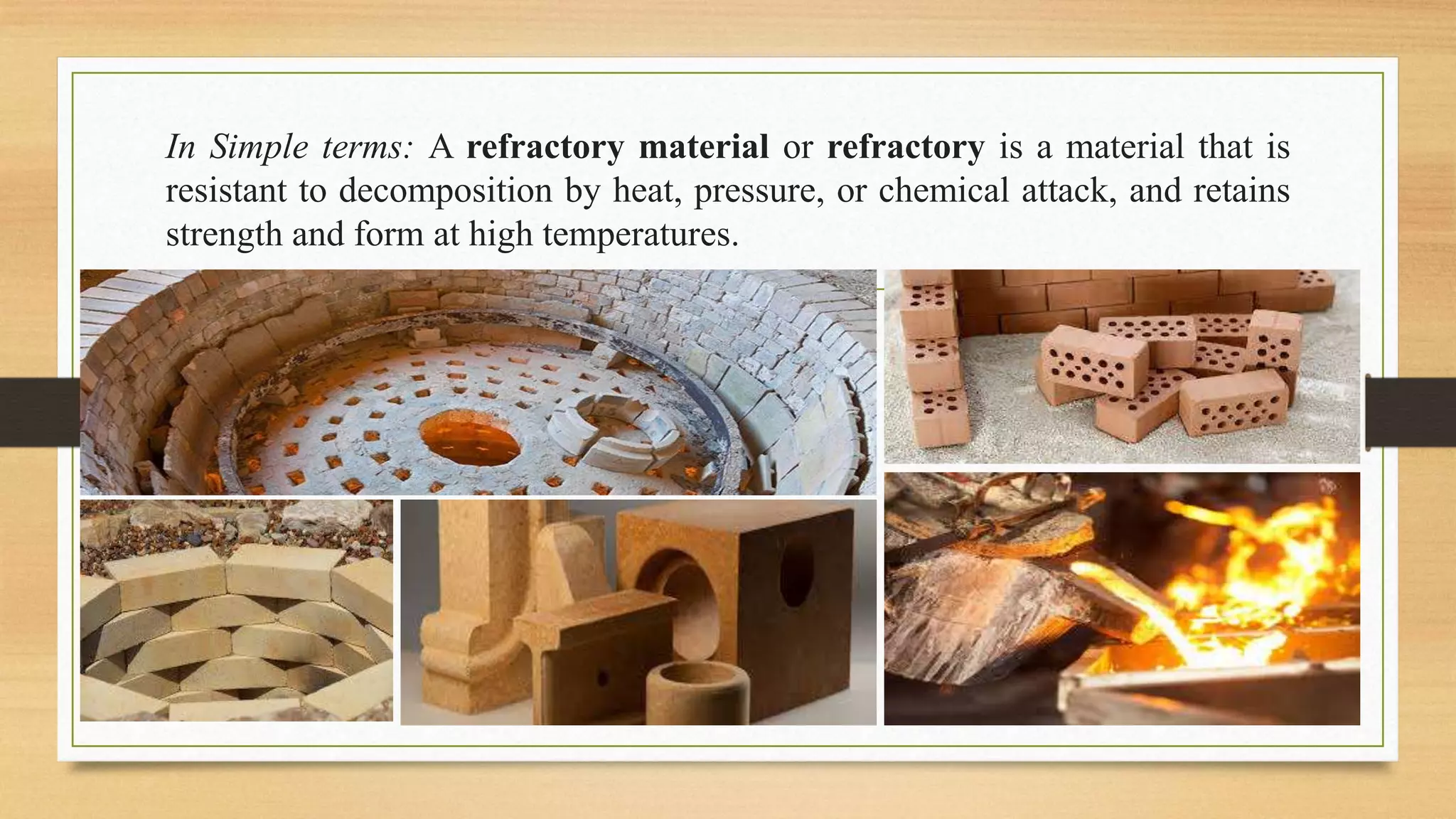 In Simple terms: A refractory material or refractory is a material that is
resistant to decomposition by heat, pressure, or chemical attack, and retains
strength and form at high temperatures.
 
