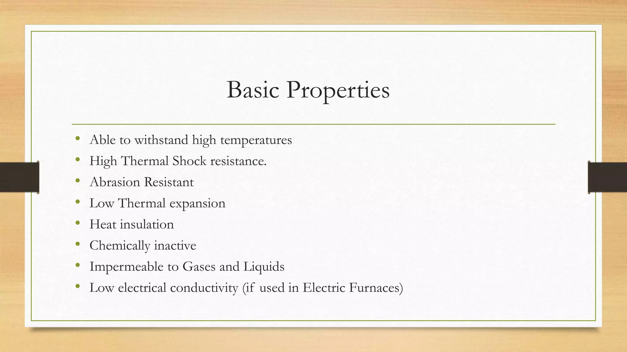 Basic Properties
• Able to withstand high temperatures
• High Thermal Shock resistance.
• Abrasion Resistant
• Low Thermal expansion
• Heat insulation
• Chemically inactive
• Impermeable to Gases and Liquids
• Low electrical conductivity (if used in Electric Furnaces)
 