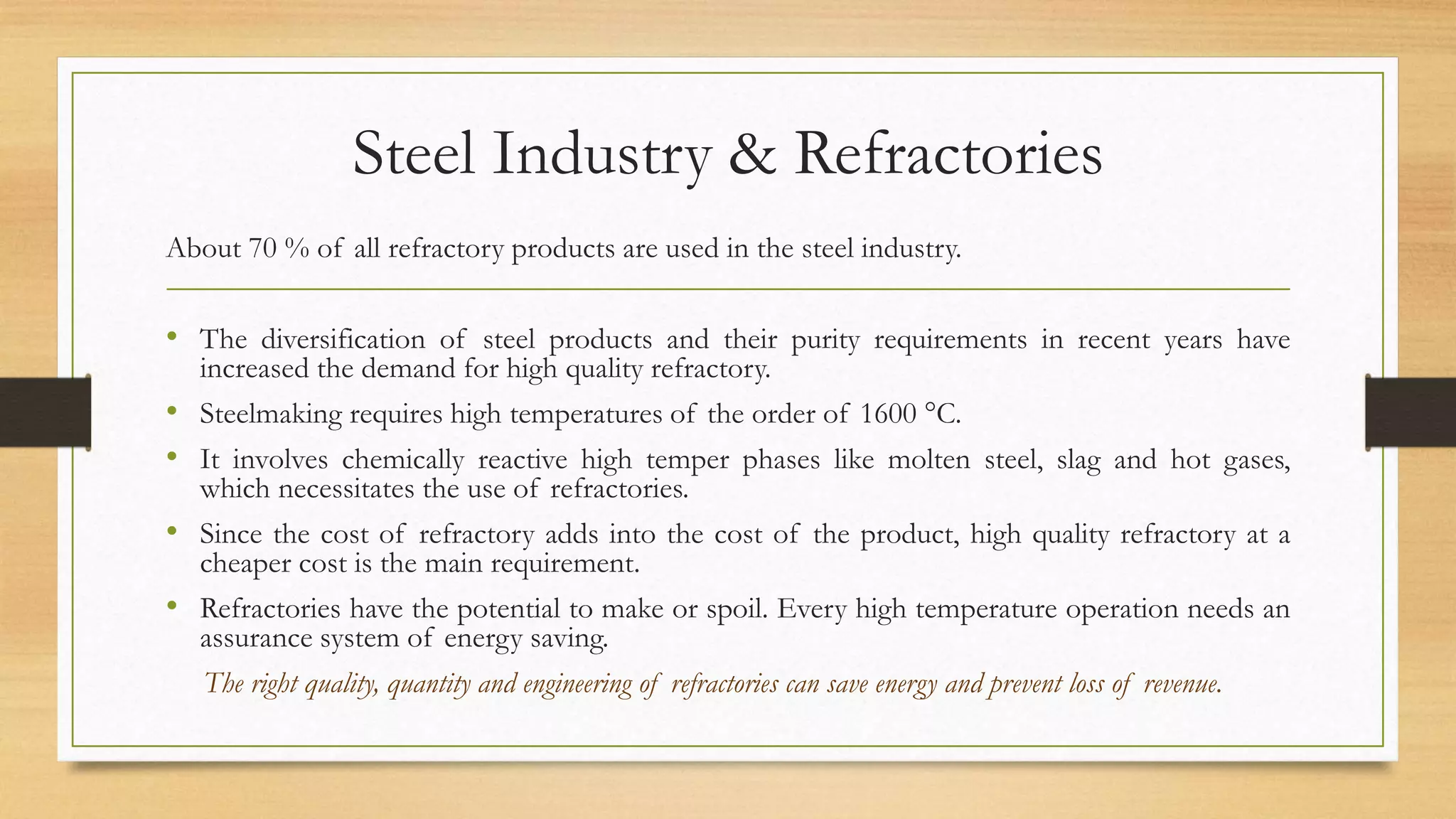 Steel Industry & Refractories
About 70 % of all refractory products are used in the steel industry.
• The diversification of steel products and their purity requirements in recent years have
increased the demand for high quality refractory.
• Steelmaking requires high temperatures of the order of 1600 °C.
• It involves chemically reactive high temper phases like molten steel, slag and hot gases,
which necessitates the use of refractories.
• Since the cost of refractory adds into the cost of the product, high quality refractory at a
cheaper cost is the main requirement.
• Refractories have the potential to make or spoil. Every high temperature operation needs an
assurance system of energy saving.
The right quality, quantity and engineering of refractories can save energy and prevent loss of revenue.
 