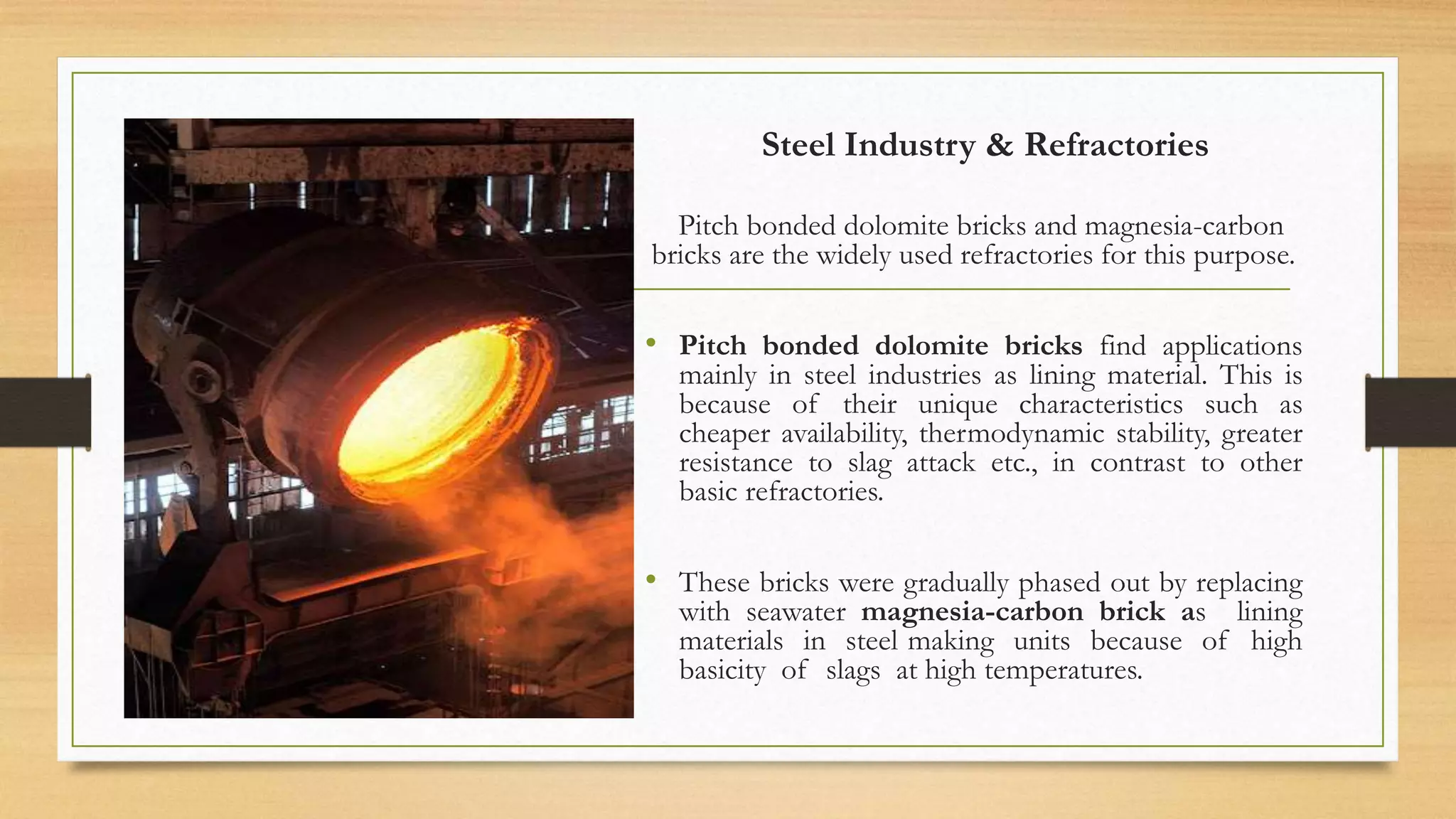 Steel Industry & Refractories
Pitch bonded dolomite bricks and magnesia-carbon
bricks are the widely used refractories for this purpose.
• Pitch bonded dolomite bricks find applications
mainly in steel industries as lining material. This is
because of their unique characteristics such as
cheaper availability, thermodynamic stability, greater
resistance to slag attack etc., in contrast to other
basic refractories.
• These bricks were gradually phased out by replacing
with seawater magnesia-carbon brick as lining
materials in steel making units because of high
basicity of slags at high temperatures.
 