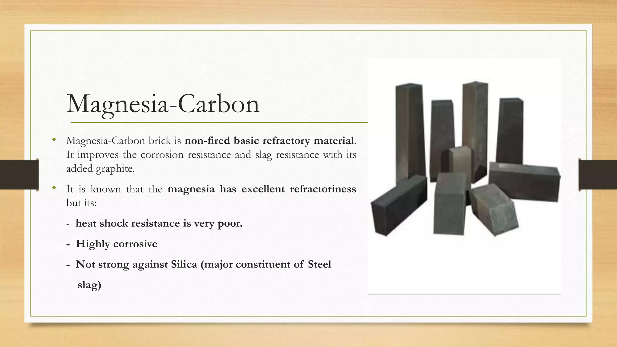 Magnesia-Carbon
• Magnesia-Carbon brick is non-fired basic refractory material.
It improves the corrosion resistance and slag resistance with its
added graphite.
• It is known that the magnesia has excellent refractoriness
but its:
- heat shock resistance is very poor.
- Highly corrosive
- Not strong against Silica (major constituent of Steel
slag)
 