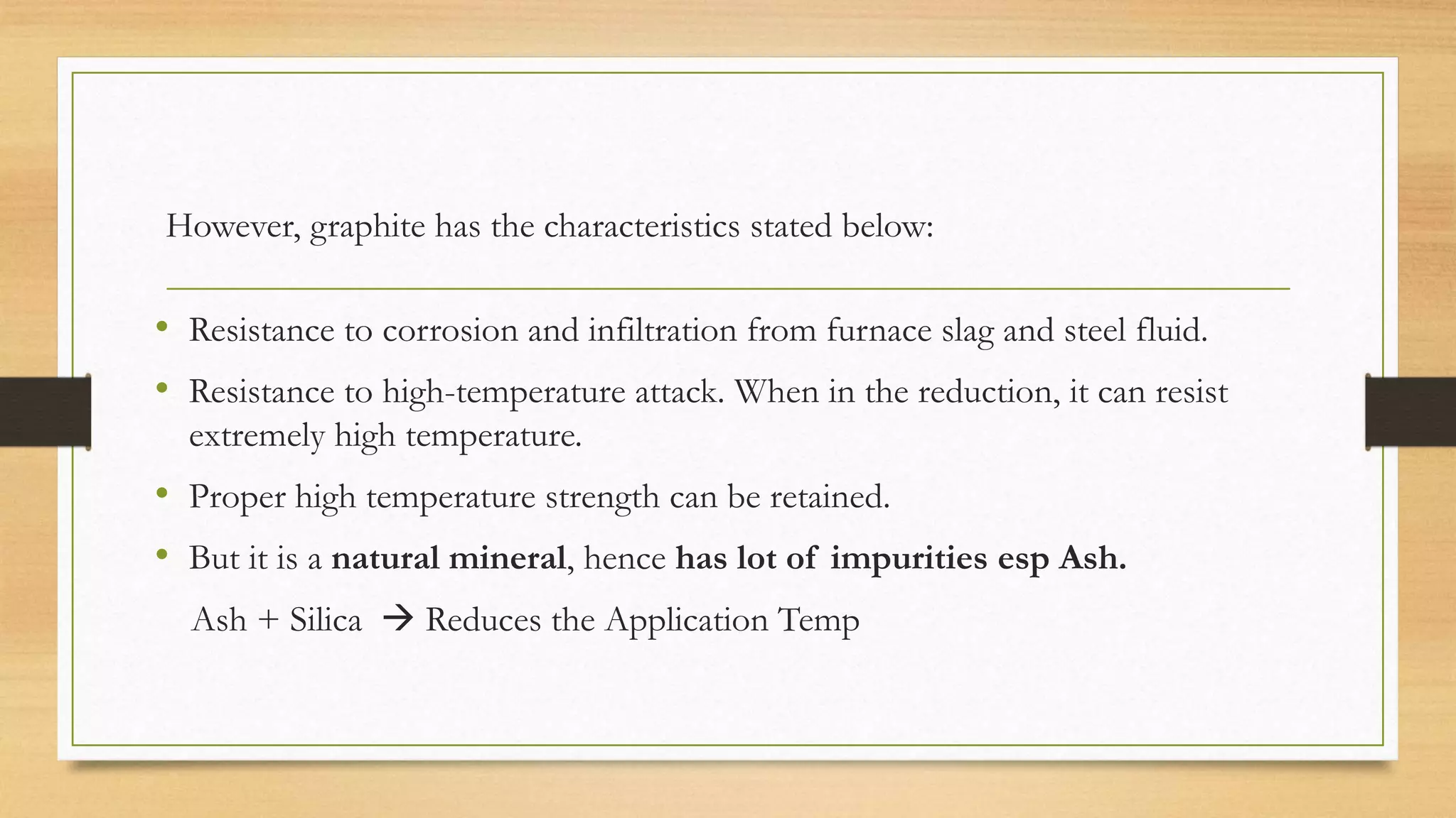 However, graphite has the characteristics stated below:
• Resistance to corrosion and infiltration from furnace slag and steel fluid.
• Resistance to high-temperature attack. When in the reduction, it can resist
extremely high temperature.
• Proper high temperature strength can be retained.
• But it is a natural mineral, hence has lot of impurities esp Ash.
Ash + Silica  Reduces the Application Temp
 