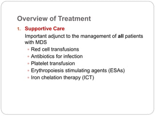 Overview of Treatment
1. Supportive Care
Important adjunct to the management of all patients
with MDS
 Red cell transfusions
 Antibiotics for infection
 Platelet transfusion
 Erythropoiesis stimulating agents (ESAs)
 Iron chelation therapy (ICT)
 