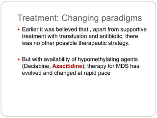 Treatment: Changing paradigms
 Earlier it was believed that , apart from supportive
treatment with transfusion and antibiotic, there
was no other possible therapeutic strategy.
 But with availability of hypomethylating agents
(Deciabine, Azacitidine); therapy for MDS has
evolved and changed at rapid pace
 