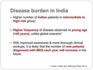 Disease burden in India
 Higher number of Indian patients in intermediate to
high-risk group1
 Higher frequency of disease observed in young age
(<45 years), unlike global scenario1
 With improved awareness & more thorough clinical
workups, it is likely that the number of new patients
diagnosed with MDS each year will increase in the
future
1. Indian J. Med. Res. 2009 Aug;130(2):155–9.
 