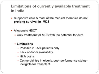 Limitations of currently available treatment
in India
 Supportive care & most of the medical therapies do not
prolong survival in MDS
 Allogeneic HSCT
 Only treatment for MDS with the potential for cure
 Limitations
 Possible in ~5% patients only
 Lack of donor availability
 High costs
 Co morbidities in elderly, poor performance status-
ineligible for transplant
 
