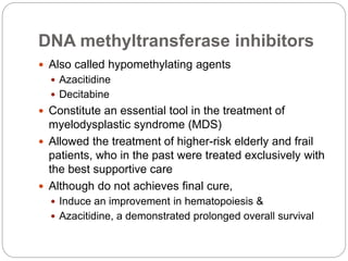 DNA methyltransferase inhibitors
 Also called hypomethylating agents
 Azacitidine
 Decitabine
 Constitute an essential tool in the treatment of
myelodysplastic syndrome (MDS)
 Allowed the treatment of higher-risk elderly and frail
patients, who in the past were treated exclusively with
the best supportive care
 Although do not achieves final cure,
 Induce an improvement in hematopoiesis &
 Azacitidine, a demonstrated prolonged overall survival
 