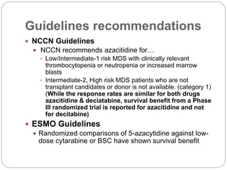 Guidelines recommendations
 NCCN Guidelines
 NCCN recommends azacitidine for…
 Low/Intermediate-1 risk MDS with clinically relevant
thrombocytopenia or neutropenia or increased marrow
blasts
 Intermediate-2, High risk MDS patients who are not
transplant candidates or donor is not available. (category 1)
(While the response rates are similar for both drugs
azacitidine & deciatabine, survival benefit from a Phase
lll randomized trial is reported for azacitidine and not
for decitabine)
 ESMO Guidelines
 Randomized comparisons of 5-azacytidine against low-
dose cytarabine or BSC have shown survival benefit
 