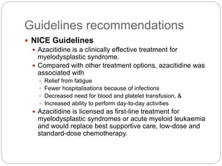  NICE Guidelines
 Azacitidine is a clinically effective treatment for
myelodysplastic syndrome.
 Compared with other treatment options, azacitidine was
associated with
 Relief from fatigue
 Fewer hospitalisations because of infections
 Decreased need for blood and platelet transfusion, &
 Increased ability to perform day-to-day activities
 Azacitidine is licensed as first-line treatment for
myelodysplastic syndromes or acute myeloid leukaemia
and would replace best supportive care, low-dose and
standard-dose chemotherapy.
Guidelines recommendations
 
