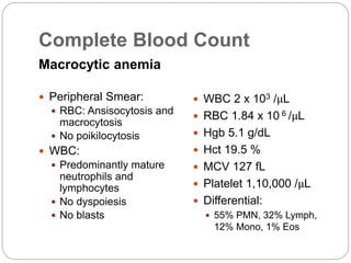 Complete Blood Count
Macrocytic anemia
 Peripheral Smear:
 RBC: Ansisocytosis and
macrocytosis
 No poikilocytosis
 WBC:
 Predominantly mature
neutrophils and
lymphocytes
 No dyspoiesis
 No blasts
 WBC 2 x 103 /μL
 RBC 1.84 x 10 6 /μL
 Hgb 5.1 g/dL
 Hct 19.5 %
 MCV 127 fL
 Platelet 1,10,000 /μL
 Differential:
 55% PMN, 32% Lymph,
12% Mono, 1% Eos
 