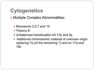 Cytogenetics
 Multiple Complex Abnormalities:
 Monosomy 2,5,7 and 15
 Trisomy 8
 Unbalanced translocation b/t 17p and 2q
 Additional chromosomic material of unknown origin
replacing 7q (of the remaining 7) and on 17q and
12p
 