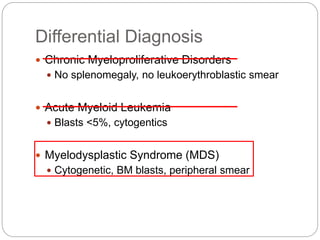 Differential Diagnosis
 Chronic Myeloproliferative Disorders
 No splenomegaly, no leukoerythroblastic smear
 Acute Myeloid Leukemia
 Blasts <5%, cytogentics
 Myelodysplastic Syndrome (MDS)
 Cytogenetic, BM blasts, peripheral smear
 