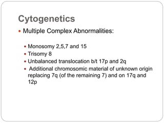 Cytogenetics
 Multiple Complex Abnormalities:
 Monosomy 2,5,7 and 15
 Trisomy 8
 Unbalanced translocation b/t 17p and ...