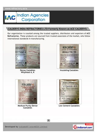 CALDERYS INDIA REFRACTORIES LTD Formerly Known as ACE CALDERYS:
Our organization is counted among the trusted suppliers, distributors and exporters of ACC
Refractories. These products are sourced from trusted associates of the market, who follow
international standards in manufacturing.




             Dense Castables                             Insulating Castables
              Whytheat A, K




           Medium Purity Dense                         Low Cement Castables
                Castables
 