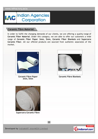 Ceramic Fibre Material:
In order to fulfill the changing demands of our clients, we are offering a quality range of
Ceramic Fiber Material. Under this category, we are able to offer our customers a wide
range of Ceramic Fiber Paper 3mm, 5mm, Ceramic Fiber Blankets and Supercera
Ceramic Fiber. All our offered products are sourced from authentic associates of the
market.




           Ceramic Fibre Paper                         Ceramic Fibre Blankets
               3mm, 5mm




         Supercera Ceramic Fibre
 