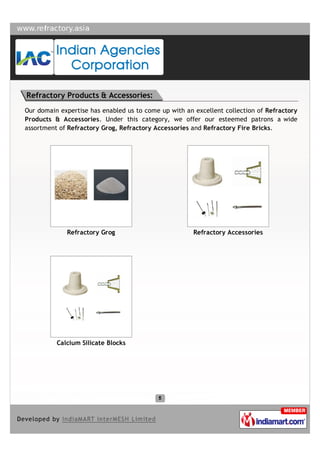 Refractory Products & Accessories:
Our domain expertise has enabled us to come up with an excellent collection of Refractory
Products & Accessories. Under this category, we offer our esteemed patrons a wide
assortment of Refractory Grog, Refractory Accessories and Refractory Fire Bricks.




             Refractory Grog                           Refractory Accessories




          Calcium Silicate Blocks
 