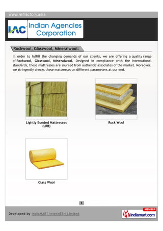 Rockwool, Glasswool, Mineralwool:
In order to fulfill the changing demands of our clients, we are offering a quality range
of Rockwool, Glasswool, Mineralwool. Designed in compliance with the international
standards, these mattresses are sourced from authentic associates of the market. Moreover,
we stringently checks these mattresses on different parameters at our end.




        Lightly Bonded Mattresses                             Rock Wool
                   (LRB)




                Glass Wool
 
