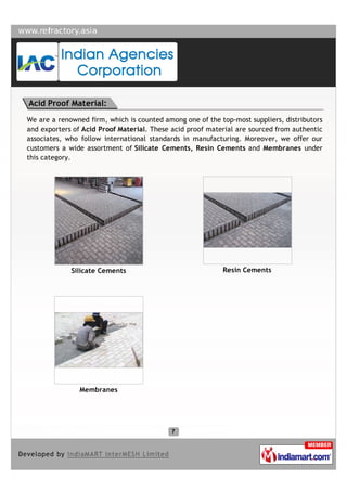 Acid Proof Material:
We are a renowned firm, which is counted among one of the top-most suppliers, distributors
and exporters of Acid Proof Material. These acid proof material are sourced from authentic
associates, who follow international standards in manufacturing. Moreover, we offer our
customers a wide assortment of Silicate Cements, Resin Cements and Membranes under
this category.




             Silicate Cements                              Resin Cements




                Membranes
 