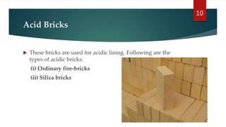 Acid Bricks
 These bricks are used for acidic lining. Following are the
types of acidic bricks:
(i) Ordinary fire-bricks
(ii) Silica bricks
10
 