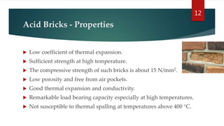 Acid Bricks - Properties
 Low coefficient of thermal expansion.
 Sufficient strength at high temperature.
 The compressive strength of such bricks is about 15 N/mm2.
 Low porosity and free from air pockets.
 Good thermal expansion and conductivity.
 Remarkable load bearing capacity especially at high temperatures.
 Not susceptible to thermal spalling at temperatures above 400 °C.
12
 