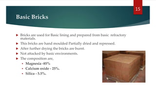 Basic Bricks
 Bricks are used for Basic lining and prepared from basic refractory
materials.
 This bricks are hand moulded Partially dried and repressed.
 After further drying the bricks are burnt.
 Not attacked by basic environments.
 The composition are,
 Magnesia -85%
 Calcium oxide - 25%.
 Silica - 5.5%.
15
 
