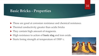 Basic Bricks - Properties
 These are good at corrosion resistance and chemical resistance.
 Thermal conductivity greater than acidic bricks
 They contain high amount of magnesia.
 High resistance to action of basic slag and iron oxide.
 Starts losing strength at temperature of 1500o c.
16
 