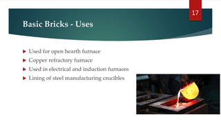 Basic Bricks - Uses
 Used for open hearth furnace
 Copper refractory furnace
 Used in electrical and induction furnaces
 Lining of steel manufacturing crucibles
17
 