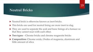 Neutral Bricks
 Neutral brick is otherwise known as inert bricks.
 This bricks are used for neutral lining are more inert to slag.
 They are used to separate the acid and basic linings of a furnace so
that they cannot react with each other.
 Two types – Chrome bricks and chrome magnesite bricks
 Composition: Chrome oxide, Oxides of magnesia, aluminum and
little amount of silica
19
 