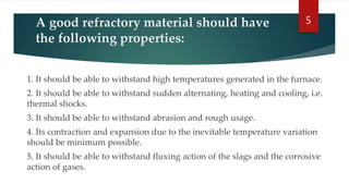 A good refractory material should have
the following properties:
1. It should be able to withstand high temperatures generated in the furnace.
2. It should be able to withstand sudden alternating, heating and cooling, i.e.
thermal shocks.
3. It should be able to withstand abrasion and rough usage.
4. Its contraction and expansion due to the inevitable temperature variation
should be minimum possible.
5. It should be able to withstand fluxing action of the slags and the corrosive
action of gases.
5
 