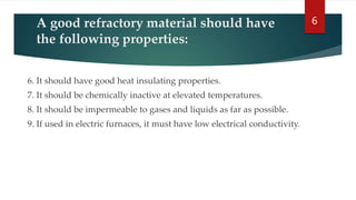 A good refractory material should have
the following properties:
6. It should have good heat insulating properties.
7. It should be chemically inactive at elevated temperatures.
8. It should be impermeable to gases and liquids as far as possible.
9. If used in electric furnaces, it must have low electrical conductivity.
6
 