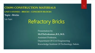 Refractory Bricks
Presentation by
Mr.P.Selvakumar.,B.E.,M.E.
Assistant Professor,
Department Of Civil Engineering
Knowledge Institute Of Technology, Salem.
1CE8391 CONSTRUCTION MATERIALS
UNIT I STONES – BRICKS – CONCRETE BLOCKS
Topic : Bricks
Sub Topic:
 