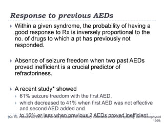 Response to previous AEDsWithin a given syndrome, the probability of having a good response to Rx is inversely proportional to the no. of drugs to which a pt has previously not responded.Absence of seizure freedom when two past AEDs proved inefficient is a crucial predictor of refractoriness.A recent study* showed 61% seizure freedom with the first AED, which decreased to 41% when first AED was not effective and second AED added and to 16% or less when previous 2 AEDs proved inefficient*Ko TS, Holmes GL EEG and clinical predictors of medically intractable childhood epilepsy. ClinNeurophysiol 1999;