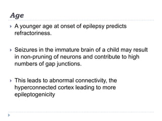 AgeA younger age at onset of epilepsy predicts refractoriness. Seizures in the immature brain of a child may result in non-pruning of neurons and contribute to high numbers of gap junctions.This leads to abnormal connectivity, the hyperconnected cortex leading to more epileptogenicity