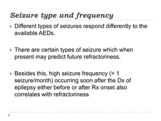 Seizure type and frequencyDifferent types of seizures respond differently to the available AEDs. There are certain types of seizure which when present may predict future refractoriness. Besides this, high seizure frequency (> 1 seizure/month) occurring soon after the Dx of epilepsy either before or after Rx onset also correlates with refractoriness