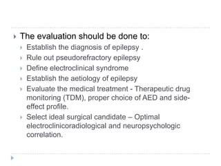 The evaluation should be done to:Establish the diagnosis of epilepsy . Rule out pseudorefractory epilepsyDefine electroclinical syndromeEstablish the aetiology of epilepsyEvaluate the medical treatment - Therapeutic drug monitoring (TDM), proper choice of AED and side-effect profile.Select ideal surgical candidate – Optimal electroclinicoradiological and neuropsychologic correlation.
