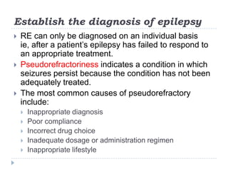 Establish the diagnosis of epilepsyRE can only be diagnosed on an individual basis ie, after a patient’s epilepsy has failed to respond to an appropriate treatment.Pseudorefractoriness indicates a condition in which seizures persist because the condition has not been adequately treated.The most common causes of pseudorefractory include:Inappropriate diagnosisPoor compliance Incorrect drug choiceInadequate dosage or administration regimenInappropriate lifestyle
