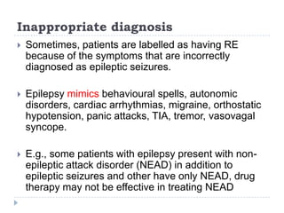 Inappropriate diagnosisSometimes, patients are labelled as having RE because of the symptoms that are incorrectly diagnosed as epileptic seizures. Epilepsy mimics behavioural spells, autonomic disorders, cardiac arrhythmias, migraine, orthostatic hypotension, panic attacks, TIA, tremor, vasovagal syncope.E.g., some patients with epilepsy present with non-epileptic attack disorder (NEAD) in addition to epileptic seizures and other have only NEAD, drug therapy may not be effective in treating NEAD